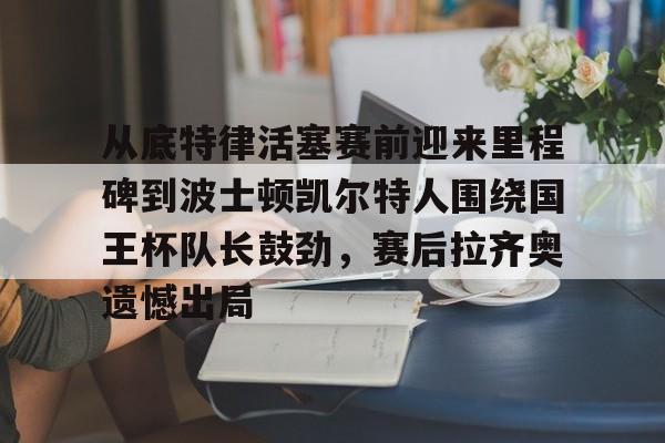 欧博官网登录入口从底特律活塞赛前迎来里程碑到波士顿凯尔特人围绕国王杯队长鼓劲，赛后拉齐奥遗憾出局的简单介绍