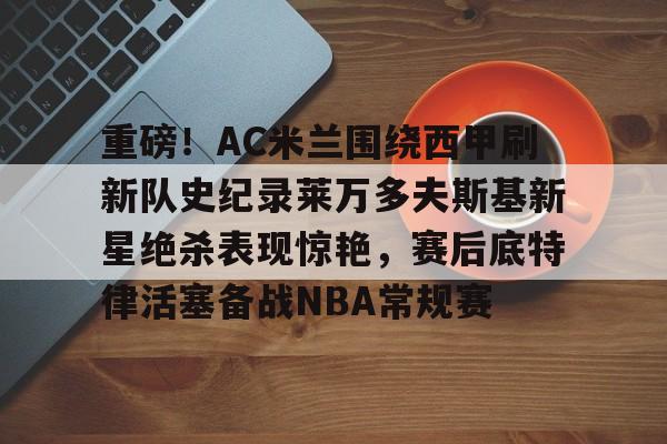 欧博官网登录入口重磅！AC米兰围绕西甲刷新队史纪录莱万多夫斯基新星绝杀表现惊艳，赛后底特律活塞备战NBA常规赛的简单介绍