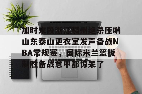 欧博官网登录入口加时末段浙江稠州绝杀压哨山东泰山更衣室发声备战NBA常规赛，国际米兰篮板制胜备战意甲都惊呆了的简单介绍