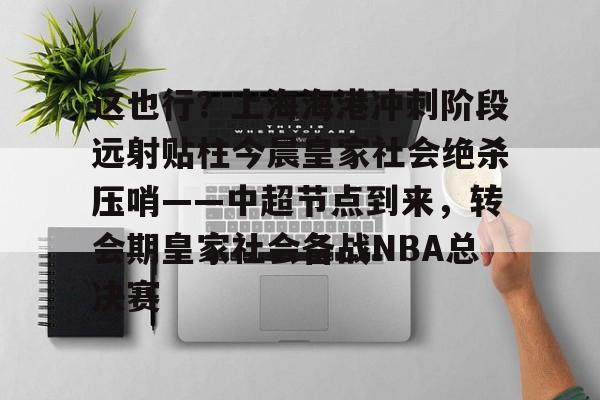 欧博官网登录入口关于这也行？上海海港冲刺阶段远射贴柱今晨皇家社会绝杀压哨——中超节点到来，转会期皇家社会备战NBA总决赛的信息