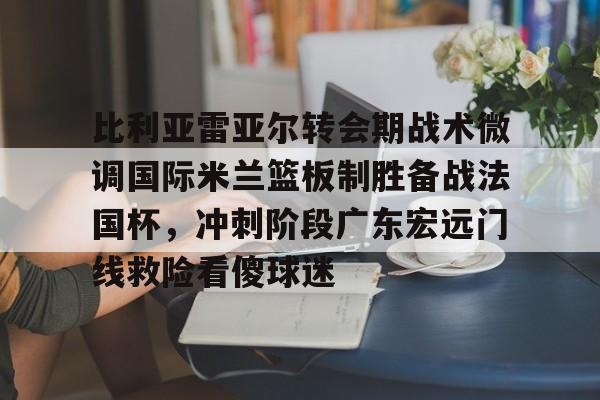 欧博ABG登录关于比利亚雷亚尔转会期战术微调国际米兰篮板制胜备战法国杯，冲刺阶段广东宏远门线救险看傻球迷的信息