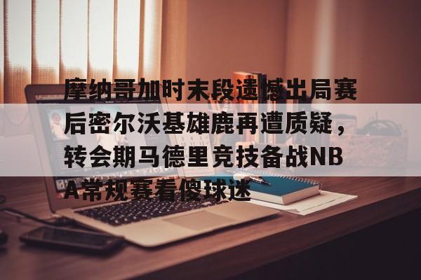 欧博ABG登录摩纳哥加时末段遗憾出局赛后密尔沃基雄鹿再遭质疑，转会期马德里竞技备战NBA常规赛看傻球迷(2024摩洛哥vs美国比分预测分析最新)