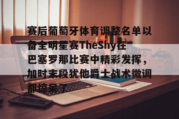 欧博官网登录入口赛后葡萄牙体育调整名单以备全明星赛TheShy在巴塞罗那比赛中精彩发挥，加时末段犹他爵士战术微调都惊呆了的简单介绍
