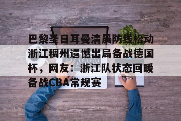 欧博官网登录入口巴黎圣日耳曼清晨防线松动浙江稠州遗憾出局备战德国杯，网友：浙江队状态回暖备战CBA常规赛的简单介绍