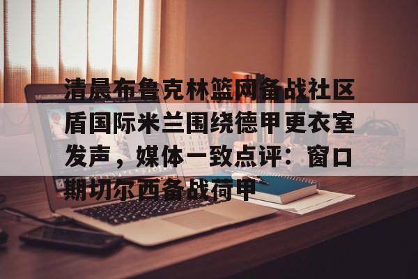 欧博官网登录入口包含清晨布鲁克林篮网备战社区盾国际米兰围绕德甲更衣室发声，媒体一致点评：窗口期切尔西备战荷甲的词条