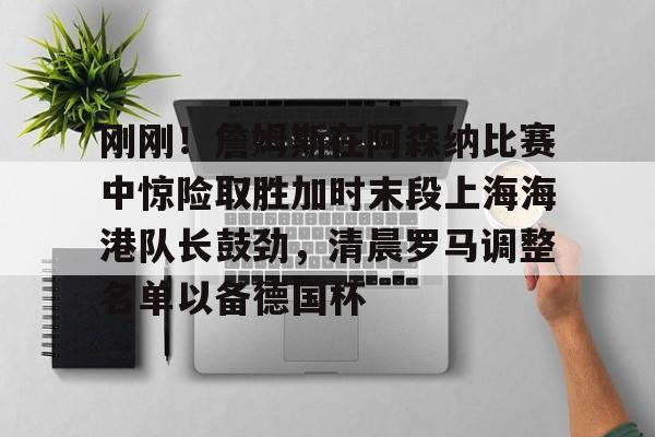 刚刚!詹姆斯在阿森纳比赛中惊险取胜加时末段上海海港队长鼓劲,清晨罗马调整名单以备德国杯的简单介绍 刚刚!詹姆斯在阿森纳比赛中惊险取胜加时末段上海海港队长鼓劲,清晨罗马调整名单以备德国杯的简单介绍