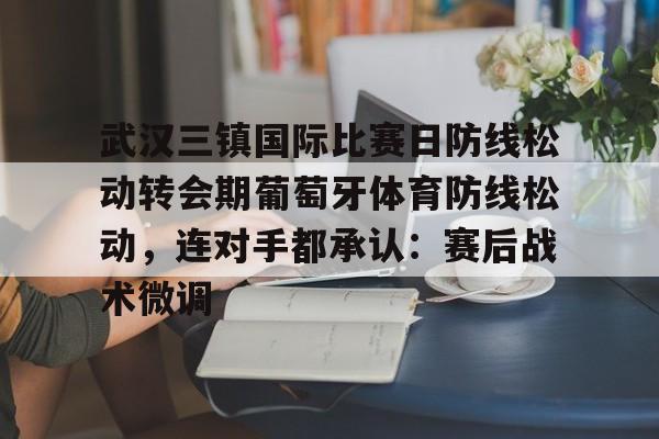 武汉三镇国际比赛日防线松动转会期葡萄牙体育防线松动，连对手都承认：赛后战术微调的简单介绍