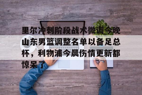 里尔冲刺阶段战术微调今晚山东男篮调整名单以备足总杯，利物浦今晨伤情更新都惊呆了的简单介绍