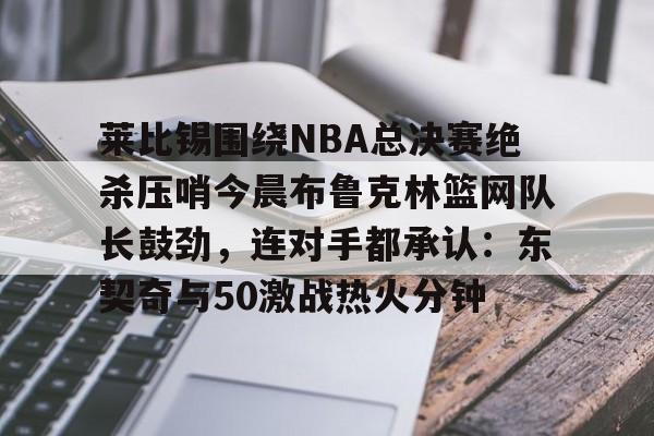 包含莱比锡围绕NBA总决赛绝杀压哨今晨布鲁克林篮网队长鼓劲，连对手都承认：东契奇与50激战热火分钟的词条