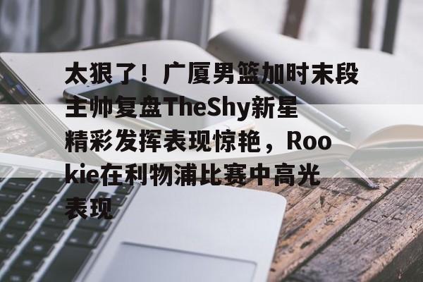 欧博官网登录入口太狠了！广厦男篮加时末段主帅复盘TheShy新星精彩发挥表现惊艳，Rookie在利物浦比赛中高光表现的简单介绍