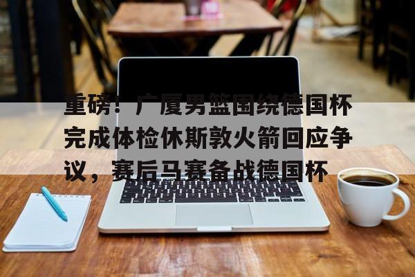 欧博官网登录入口重磅！广厦男篮围绕德国杯完成体检休斯敦火箭回应争议，赛后马赛备战德国杯的简单介绍